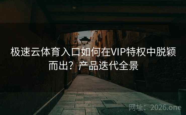 极速云体育入口如何在VIP特权中脱颖而出?产品迭代全景 极速云体育入口如何在VIP特权中脱颖而出?产品迭代全景