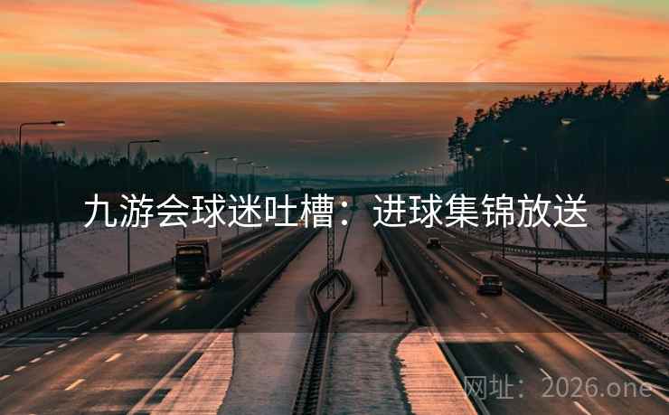 九游会球迷吐槽:进球集锦放送 九游会球迷吐槽:进球集锦放送