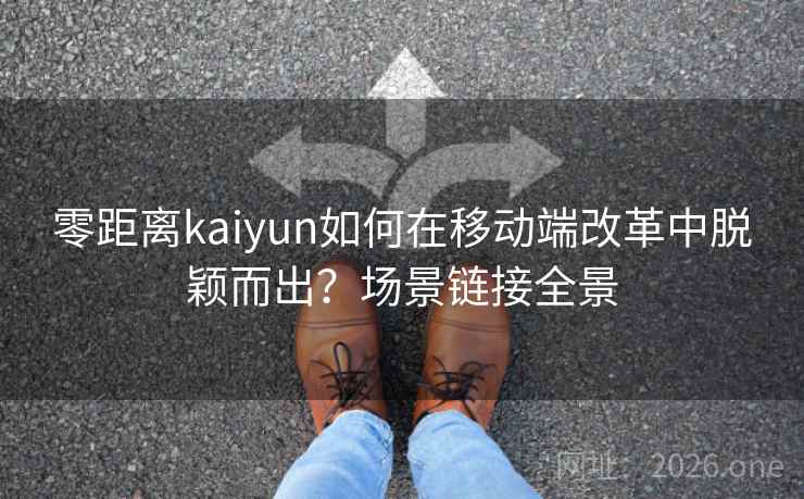 零距离kaiyun如何在移动端改革中脱颖而出？场景链接全景